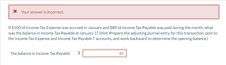 * Your answer is incorrect.
If $100 of Income Tax Expense was accrued in January and $80 of Income Tax Payable was paid during the month, what
was the balance in Income Tax Payable at January 1? (Hint: Prepare the adjusting journal entry for this transaction, post to
the Income Tax Expense and Income Tax Payable T accounts, and work backward to determine the opening balance.)
The balance in Income Tax Payable
$
LA
80