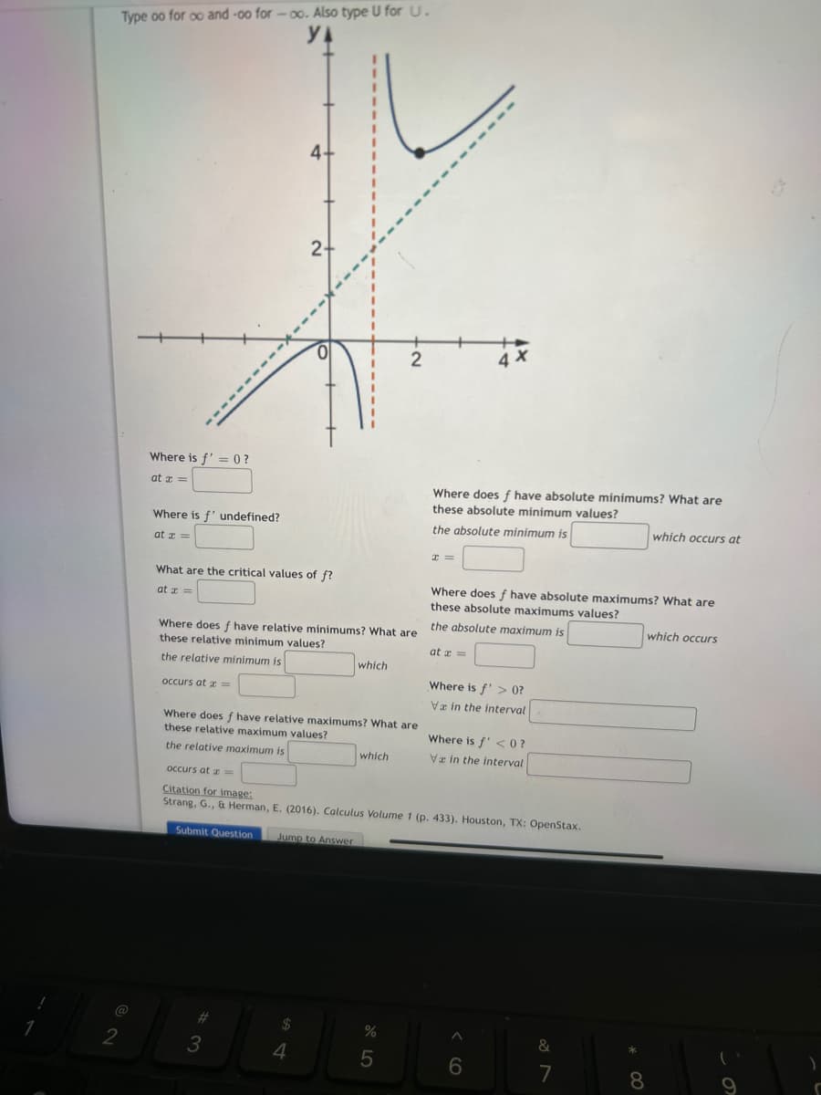 Type oo for oo and-oo for-oo. Also type U for U.
@
2
Where is f' = 0?
at x =
Where is f' undefined?
at x =
What are the critical values of f?
at =
occurs at x =
Where does f have relative minimums? What are
these relative minimum values?
the relative minimum is
4.
Submit Question
2+
#3
Where does f have relative maximums? What are
these relative maximum values?
the relative maximum is
$
4
which
2
which
%
5
Where does f have absolute minimums? What are
these absolute minimum values?
the absolute minimum is
x=
occurs at x =
Citation for image:
Strang, G., & Herman, E. (2016). Calculus Volume 1 (p. 433). Houston, TX: OpenStax.
Jump to Answer
at x =
4 X
Where does f have absolute maximums? What are
these absolute maximums values?
the absolute maximum is
Where is f'> 0?
Va in the interval
Where is f' <0?
Va in the interval
A
6
&
7
*00
which occurs at
8
which occurs
(
9
8
)