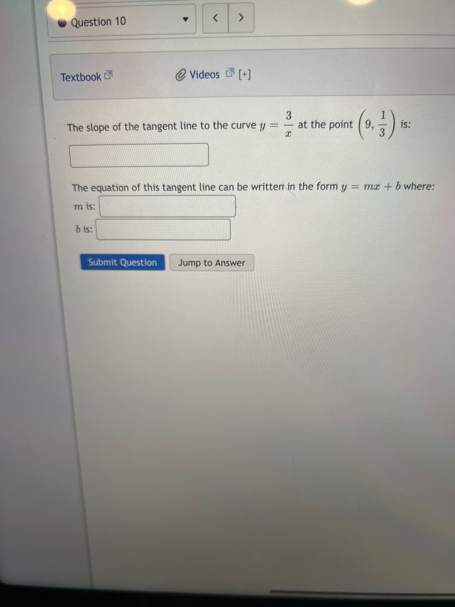 Question 10
Textbook
▼
bis:
< >
The slope of the tangent line to the curve y
Submit Question
Videos [+]
3
Jump to Answer
X
The equation of this tangent line can be written in the form y = mx + b where:
mis:
at the point 9,
is: