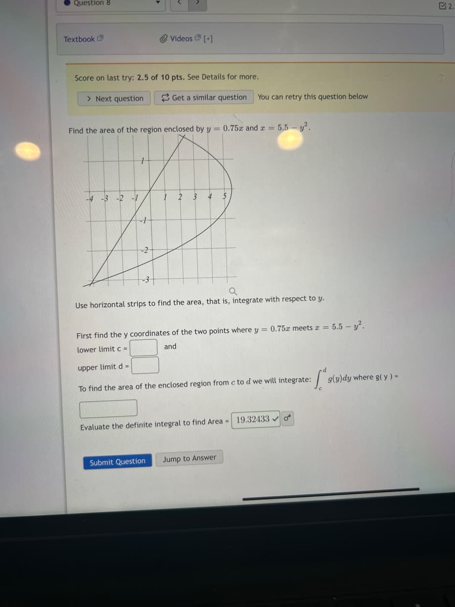 Question 8
Textbook
Score on last try: 2.5 of 10 pts. See Details for more.
> Next question
-4 -3
Find the area of the region enclosed by y = 0.75x and x = 5.5 - ².
-2 -1
1
---H
Videos [+]
-2-
Get a similar question You can retry this question below
1 2
3
Submit Question
a
Use horizontal strips to find the area, that is, integrate with respect to y.
5
First find the y coordinates of the two points where y = 0.75 meets x = 5.5 - y².
lower limit c =
and
upper limit d =
To find the area of the enclosed region from c to d we will integrate:
Sª
Evaluate the definite integral to find Area = 19.32433✓ o
Jump to Answer
g(y)dy where g(y) =
2.