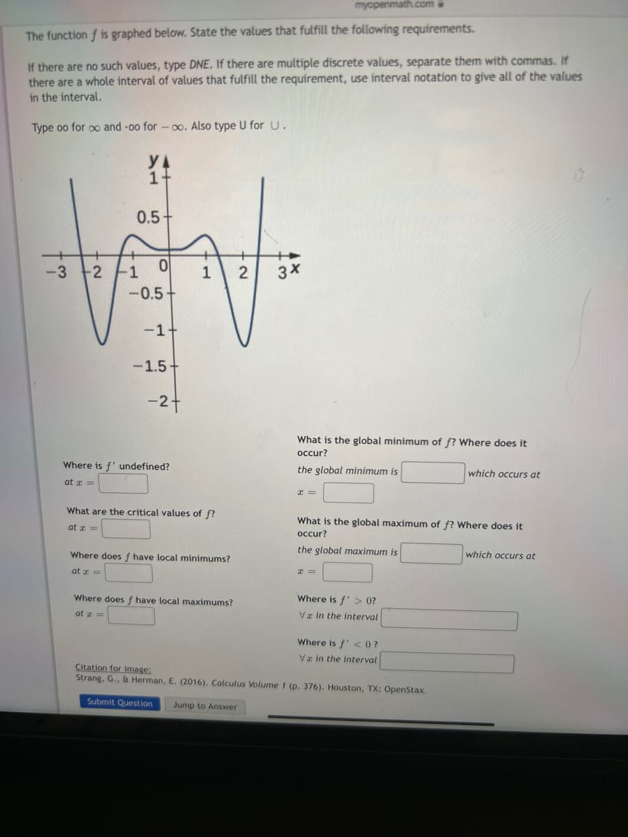 myopenmath.com
The function f is graphed below. State the values that fulfill the following requirements.
If there are no such values, type DNE. If there are multiple discrete values, separate them with commas. If
there are a whole interval of values that fulfill the requirement, use interval notation to give all of the values
in the interval.
Type oo for oo and -oo for-co. Also type U for U.
1+
0.5+
WV
-3 +-2 -1 이 1 2 3x
-0.5
-1-
-1.5+
-2 +
Where is f' undefined?
at x =
What are the critical values of f?
at x =
Where does f have local minimums?
at x =
Where does f have local maximums?
at x =
What is the global minimum of f? Where does it
occur?
the global minimum is
x =
What is the global maximum of f? Where does it
occur?
the global maximum is
x=
Where is f'> 0?
Va in the interval
Where is f' <0?
Va in the interval
which occurs at
Citation for image:
Strang, G., & Herman, E. (2016). Calculus Volume 1 (p. 376). Houston, TX: OpenStax.
Submit Question Jump to Answer
which occurs at