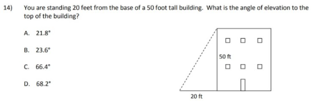 14) You are standing 20 feet from the base of a 50 foot tall building. What is the angle of elevation to the
top of the building?
A. 21.8°
O O O
B. 23.6°
50 ft
O O O
C. 66.4
D. 68.2°
20 ft
