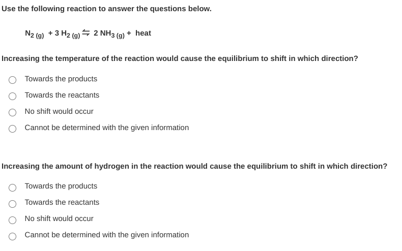 Use the following reaction to answer the questions below.
N2 (9) + 3 H2 (g) → 2 NH3 (9) + heat
Increasing the temperature of the reaction would cause the equilibrium to shift in which direction?
Towards the products
Towards the reactants
No shift would occur
Cannot be determined with the given information
Increasing the amount of hydrogen in the reaction would cause the equilibrium to shift in which direction?
Towards the products
Towards the reactants
No shift would occur
Cannot be determined with the given information
