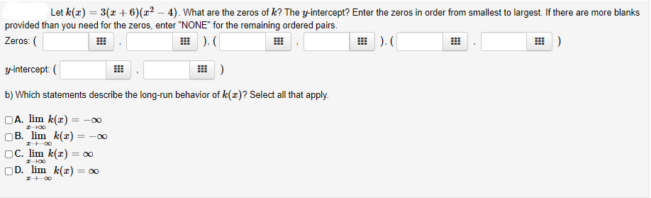 Let k(x) = 3(x + 6)(x² – 4). What are the zeros of k? The y-intercept? Enter the zeros in order from smallest to largest. If there are more blanks
provided than you need for the zeros, enter "NONE" for the remaining ordered pairs.
Zeros: (
田).(
). (
)
y-intercept: (
b) Which statements describe the long-run behavior of k(r)? Select all that apply.
DA. lim k(r) =-00
B. lim k(x) =
= -00
I-00
С. lim k(1) — 00
DD. lim k(т) — 00
