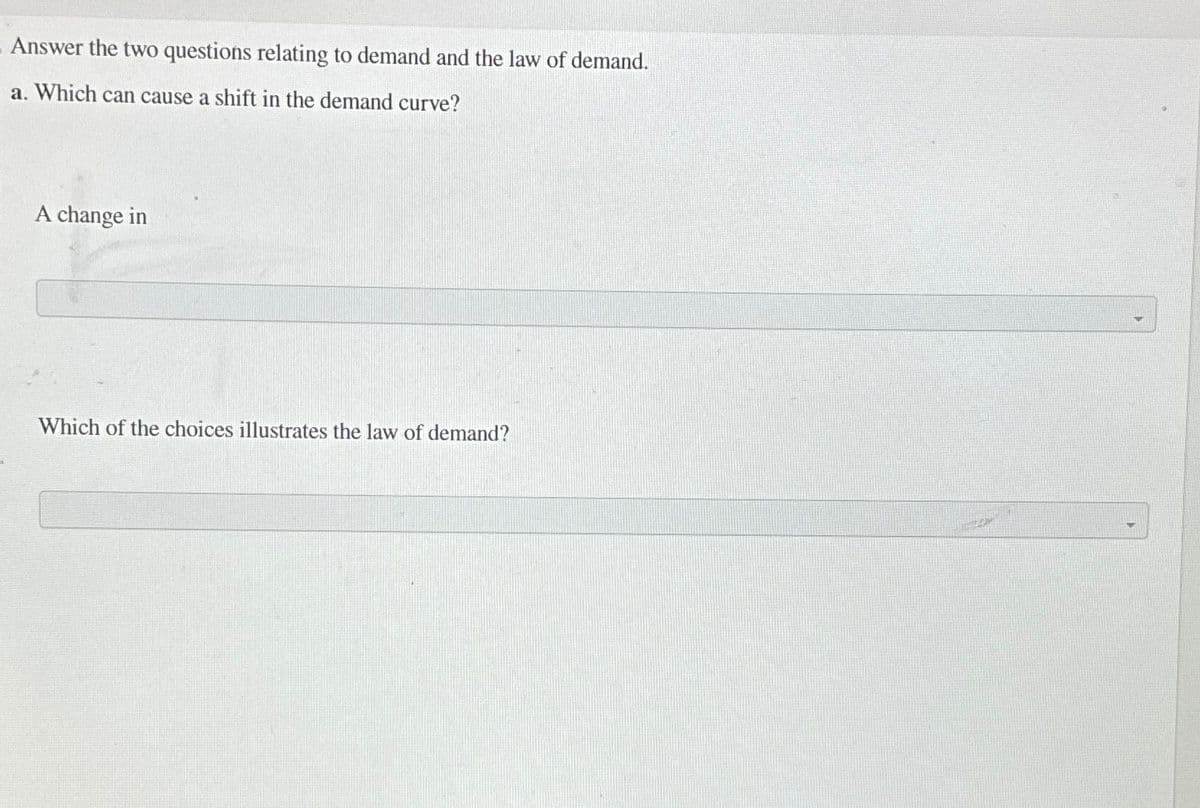 Answer the two questions relating to demand and the law of demand.
a. Which can cause a shift in the demand curve?
A change in
Which of the choices illustrates the law of demand?