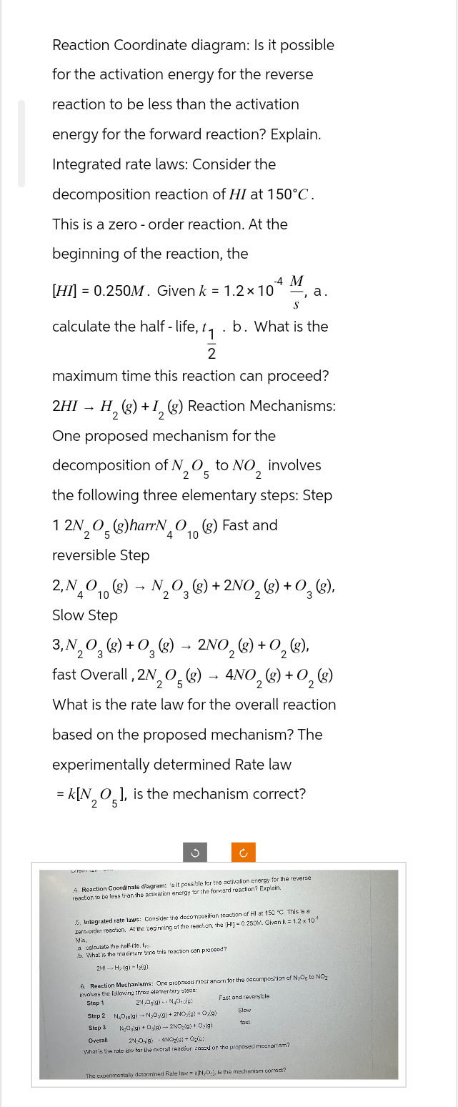 Reaction Coordinate diagram: Is it possible
for the activation energy for the reverse
reaction to be less than the activation
energy for the forward reaction? Explain.
Integrated rate laws: Consider the
decomposition reaction of HI at 150°C.
This is a zero - order reaction. At the
beginning of the reaction, the
-4 M
[HI] = 0.250M. Given k = 1.2 x 10 a.
S
calculate the half-life, t₁.b. What is the
2
maximum time this reaction can proceed?
2HI → H₂(g) + 1₂ (g) Reaction Mechanisms:
2
One proposed mechanism for the
decomposition of N2O5 to NO₂ involves
the following three elementary steps: Step
12N₂O(g)harrNO(g) Fast and
5
reversible Step
2, NO(g)
4 10
Slow Step
→
4 10
N₂O3(g) + 2NO₂(g) + O₂(g),
2
3, N₂O₂(g) + O₂(g) → 2NO₂(g) + O₂(g),
2
3
Will 140
fast Overall, 2N₂O(g) → 4NO₂(g) + O₂ (g)
5
2
What is the rate law for the overall reaction
based on the proposed mechanism? The
experimentally determined Rate law
= K[NO], is the mechanism correct?
2 5
Ć
4. Reaction Coordinate diagram: Is it possible for tre activation energy for the reverse
reaction to be less than the activation energy for the forward reaction? Explain.
5. Integrated rate laws: Consider the decomposition reaction of HI at 150 °C. This is a
zero-order reaction. At the beginning of the reaction, the [HI] -0.250M. Given k = 1.2 x 10
Mis
a calculate the half-lide. te
b. What is the maximum time this reaction can proceed?
2H1 H₂ (g) lig).
6. Reaction Mechanisms: One proposed mesranism for the decomposition of NO to NO₂
involves the following thros elementary steps:
Step 1
Fast and reversible
2N,Ogla) NaOide
Slow
fast
Step 2 N₂Oolg) N₂O₂(g) + 2NO(g) + Os(g)
Step 3 NyOsig) + Osig)-2NO(g) +0g)
Overall
2N-Os9) 4NO₂(g) + Ogle:
What is the rate law for the overall reaction cosed or the proposed mechanism?
The experimentally determined Rate law = KIN₂O), is the mechanism correct?