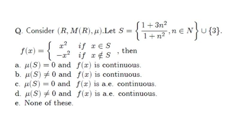 S1+3n?
1+n² •
Q. Consider (R, M(R), µ).Let S =
U {3}.
,n EN
if x E S
f(x) = { -a? if x¢ S
then
a. µ(S) = 0 and f(x) is continuous.
b. µ(S) # 0 and f(x) is continuous.
c. µ(S) = 0 and f(x) is a.e. continuous.
d. µ(S) +0 and f(x) is a.e. continuous.
e. None of these.
