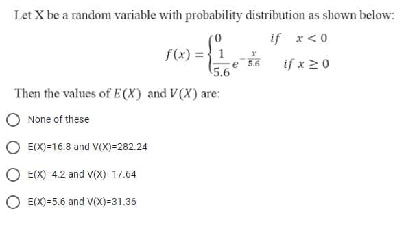 Let X be a random variable with probability distribution as shown below:
if x<0
f(x) = } 1
e 5.6
if x 20
5.6
Then the values of E (X) and V(X) are:
None of these
O E(X)=16.8 and V(X)=282.24
E(X)=4.2 and V(X)=17.64
O E(X)=5.6 and V(X)=31.36
