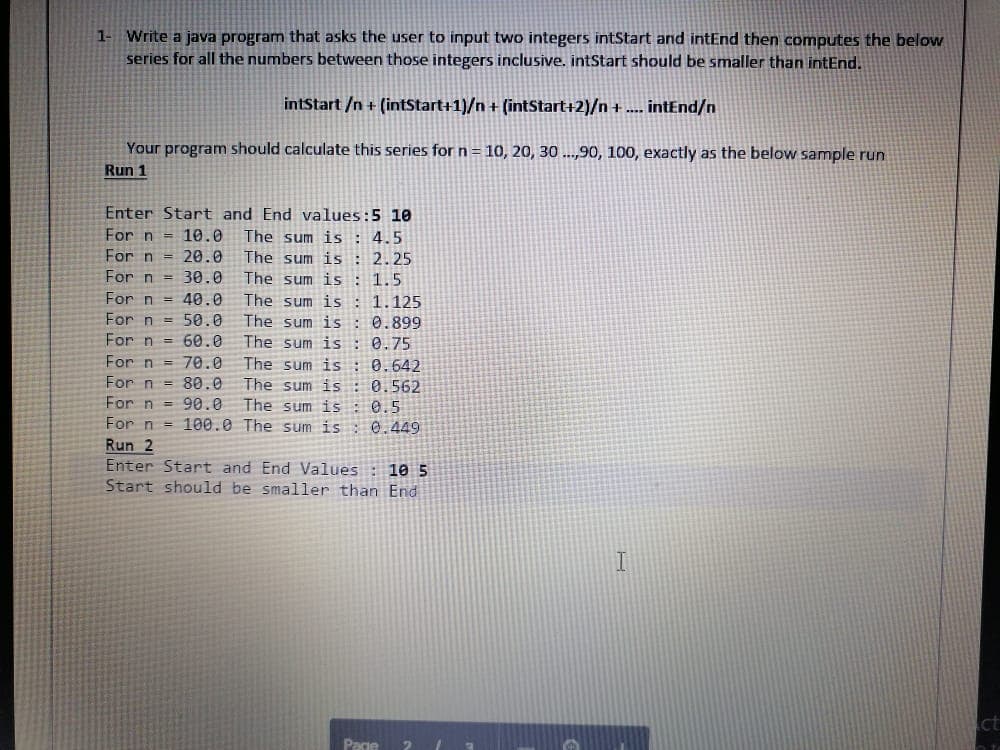 1- Write a java program that asks the user to input two integers intStart and intEnd then computes the below
series for all the numbers between those integers inclusive. intStart should be smaller than intEnd.
intStart /n+ (intStart+1)/n + (intStart+2)/n +.... intEnd/n
Your program should calculate this series for n = 10, 20, 30 ...,90, 100, exactly as the below sample run
Run 1
20.0
Enter Start and End values:5 10
For n = 10.0 The sum is: 4.5
For n
The sum is : 2.25
The sum is 1.5.
1.125.
0.899
For n = 30.0
For n = 40.0
The sum is
For n
50.0
The sum is:
For n
60.0
The sum is :
0.75
For n
= 70.0
The sum is:
0.642
For n
80.0
The sum is:
0.562
For n
90.0
The sum is 0.5
For n = 100.0 The sum is:
0.449
Run 2
Enter Start and End Values: 10 5
Start should be smaller than End
Page
ct