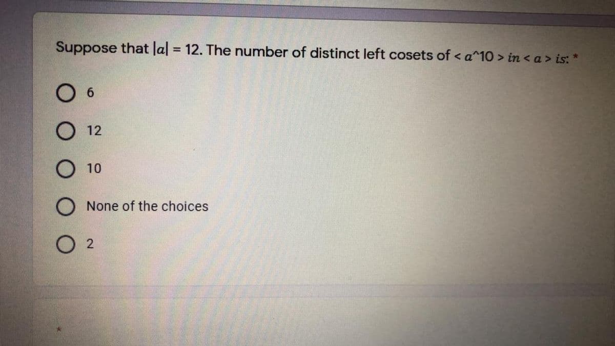 Suppose that lal = 12. The number of distinct left cosets of < a^10 > in < a > is: *
12
10
O None of the choices
