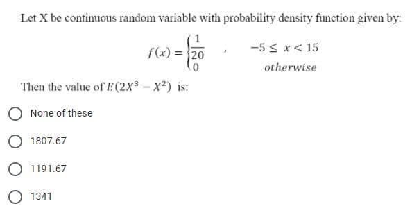 Let X be continuous random variable with probability density function given by:
-5 < x< 15
f(x) = 20
otherwise
Then the value of E (2X3 - X?) is:
None of these
1807.67
O 1191.67
O 1341
