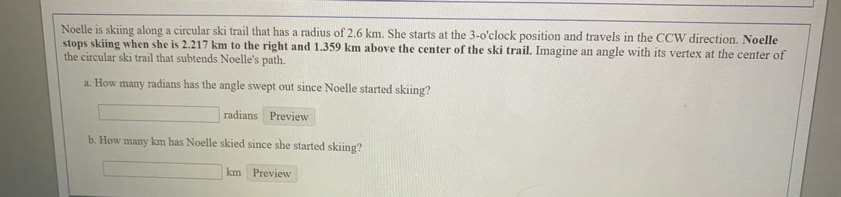 Noelle is skiing along a circular ski trail that has a radius of 2.6 km. She starts at the 3-o'clock position and travels in the CCW direction. Noelle
stops skiing when she is 2.217 km to the right and 1.359 km above the center of the ski trail. Imagine an angle with its vertex at the center of
the circular ski trail that subtends Noelle's path.
a. How many radians has the angle swept out since Noelle started skiing?
radians Preview
b. How many km has Noelle skied since she started skiing?
km Preview
