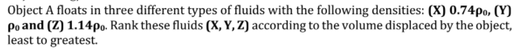 Object A floats in three different types of fluids with the following densities: (X) 0.74po, (Y)
Po and (Z) 1.14po. Rank these fluids (X, Y, Z) according to the volume displaced by the object,
least to greatest.
