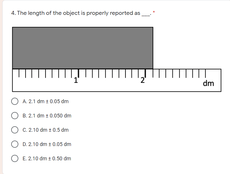 4. The length of the object is properly reported as
dm
A. 2.1 dm ± 0.05 dm
B. 2.1 dm + 0.050 dm
C. 2.10 dm ± 0.5 dm
D. 2.10 dm ± 0.05 dm
O E. 2.10 dm ± 0.50 dm
