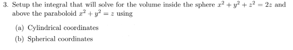 3. Setup the integral that will solve for the volume inside the sphere x2 + y² + z² = 2z and
above the paraboloid x? + y² = z using
(a) Cylindrical coordinates
(b) Spherical coordinates
