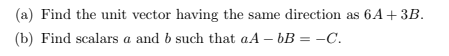 (a) Find the unit vector having the same direction as 6A + 3B.
(b) Find scalars a and b such that aA – bB = –C.
