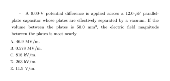 A 9.00-V potential difference is applied across a 12.0-µF parallel-
plate capacitor whose plates are effectively separated by a vacuum. If the
volume between the plates is 50.0 mm³, the electric field magnitude
between the plates is most nearly
A. 46.9 MV/m.
B. 0.578 MV/m.
C. 818 kV/m.
D. 263 kV/m.
E. 11.9 V/m.
