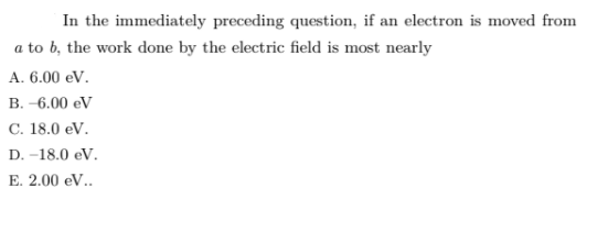 In the immediately preceding question, if an electron is moved from
a to b, the work done by the electric field is most nearly
A. 6.00 eV.
B. -6.00 eV
C. 18.0 eV.
D. -18.0 eV.
E. 2.00 eV..
