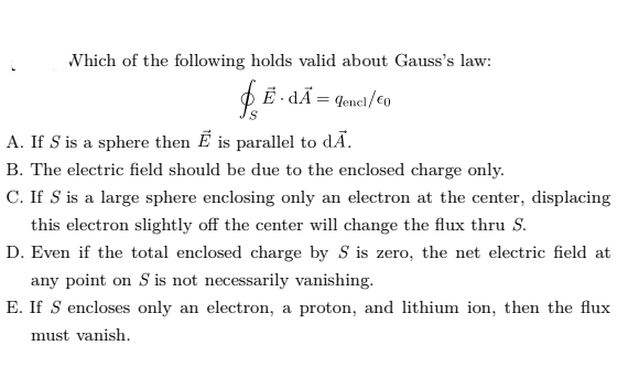 Which of the following holds valid about Gauss's law:
O E - dÃ = qenel/€o
A. If S is a sphere then E is parallel to dÃ.
B. The electric field should be due to the enclosed charge only.
C. If S is a large sphere enclosing only an electron at the center, displacing
this electron slightly off the center will change the flux thru S.
D. Even if the total enclosed charge by S is zero, the net electric field at
any point on S is not necessarily vanishing.
E. If S encloses only an electron, a proton, and lithium ion, then the flux
must vanish.
