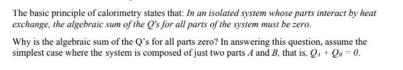 The basic principle of calorimetry states that: In an isolated system whose parts interact by heat
exchange, the algebraic sum of the Q's for all parts of the system must be zero.
Why is the algebraic sum of the Q's for all parts zero? In answering this question, assume the
simplest case where the system is composed of just two parts A and B, that is, Qa + QB = 0.
