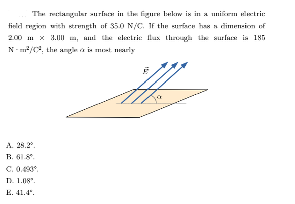 The rectangular surface in the figure below is in a uniform electric
field region with strength of 35.0 N/C. If the surface has a dimension of
2.00 m x 3.00 m, and the electric flux through the surface is 185
N·m²/C², the angle a is most nearly
А. 28.2°.
В. 61.8°.
C. 0.493°.
D. 1.08°.
Е. 41.4°.
