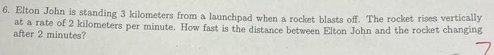 6. Elton John is standing 3 kilometers from a launchpad when a rocket, blasts off. The rocket rises vertically
at a rate of 2 kilometers per minute. How fast is the distance between Elton John and the rocket changing
after 2 minutes?
