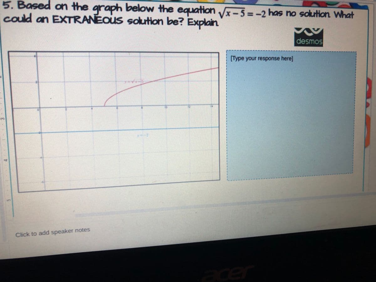 5. Based on the graph below the equation Vx-5 =-2 has no solution What
could an EXTRANEOUS sokution be? Explain
%3D
desmos
[Type your response here]
Click to add speaker notes
acer

