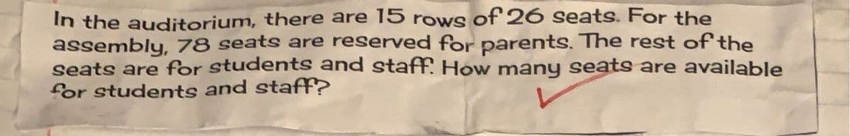 In the auditorium, there are 15 rows of26 seats. For the
assembly, 78 seats are reserved for parents. The rest of the
seats are for students and staff. How many seats are available
for students and staff?
