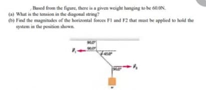 Based from the figure, there is a given weight hanging to be 60.ON.
(a) What is the tension in the diagonal string?
(b) Find the magnitudes of the horizontal forces Fl and F2 that must be applied to hold the
system in the position shown.
90.0
450
