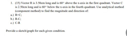 1. (15) Vector R is 3.50cm long and is 60° above the x-axis in the first quadrant. Vector C
is 2.50cm long and is 60° below the x-axis in the fourth quadrant. Use analytical method
(component method) to find the magnitude and direction of:
a.) R+C;
b.) R-C;
c.) C-R
Provide a sketch'graph for each given condition.
