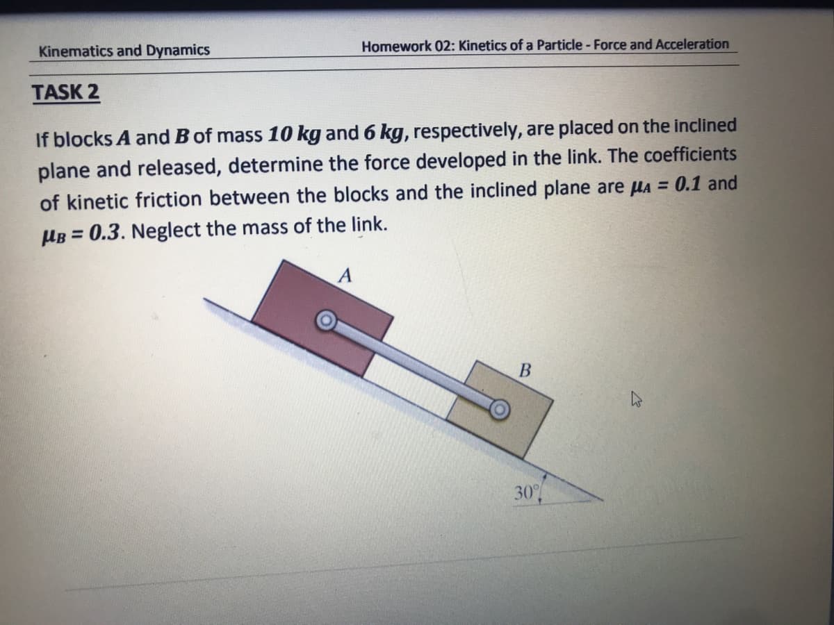 Kinematics and Dynamics
Homework 02: Kinetics of a Particle - Force and Acceleration
TASK 2
If blocks A and B of mass 10 kg and 6 kg, respectively, are placed on the inclined
plane and released, determine the force developed in the link. The coefficients
of kinetic friction between the blocks and the inclined plane are la = 0.1 and
HB = 0.3. Neglect the mass of the link.
%3D
30
