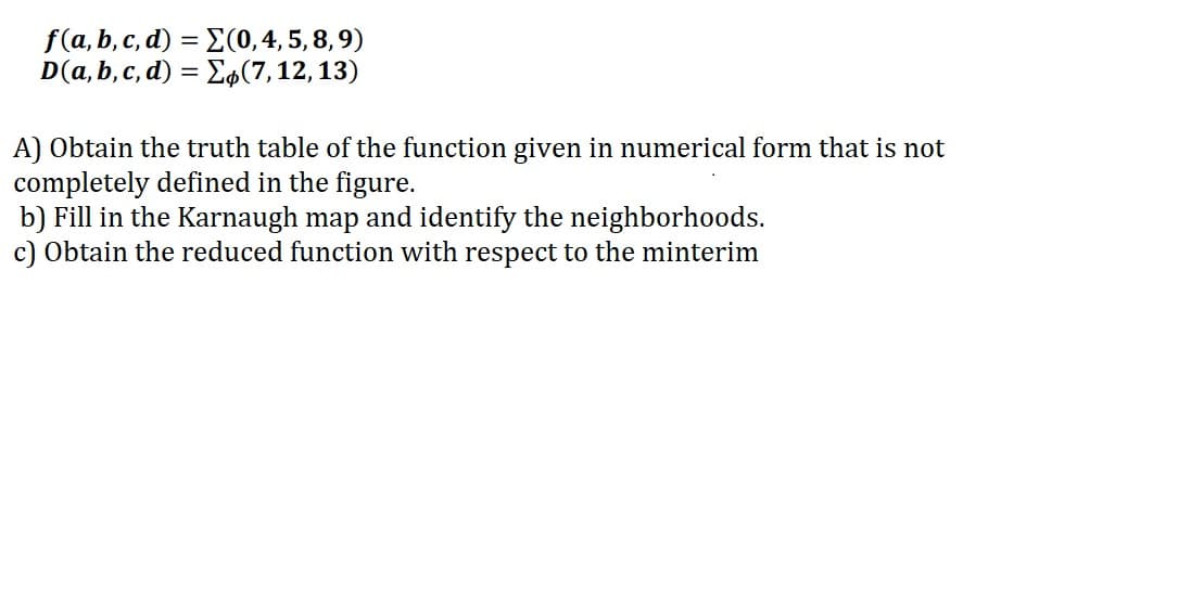 f(a, b, c, d) = E(0,4, 5, 8, 9)
D(a, b, c, d) = E4(7,12,13)
A) Obtain the truth table of the function given in numerical form that is not
completely defined in the figure.
b) Fill in the Karnaugh map and identify the neighborhoods.
c) Obtain the reduced function with respect to the minterim
