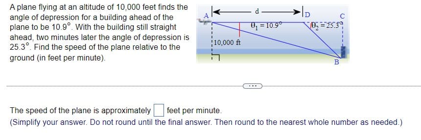 A plane flying at an altitude of 10,000 feet finds the
angle of depression for a building ahead of the
plane to be 10.9°. With the building still straight
ahead, two minutes later the angle of depression is
25.3°. Find the speed of the plane relative to the
ground (in feet per minute).
d
O; = 10.9°
10,000 ft
B
The speed of the plane is approximately
feet per minute.
(Simplify your answer. Do not round until the final answer. Then round to the nearest whole number as needed.)
