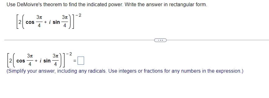 Use DeMoivre's theorem to find the indicated power. Write the answer in rectangular form.
-2
3n
3n
cos , + i sin
4
4
3n
cos
+ i sin
4
4
(Simplify your answer, including any radicals. Use integers or fractions for any numbers in the expression.)
