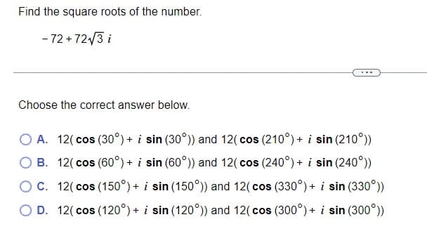 Find the square roots of the number.
- 72 + 72/3 i
Choose the correct answer below.
O A. 12( cos (30°) + i sin (30°)) and 12( cos (210°) + i sin (210°))
O B. 12( cos (60°) + i sin (60°)) and 12( cos (240°) + i sin (240°))
OC. 12( cos (150°) + i sin (150°)) and 12( cos (330°) + i sin (330°))
O D. 12( cos (120°) + i sin (120°)) and 12( cos (300°) + i sin (300°))
