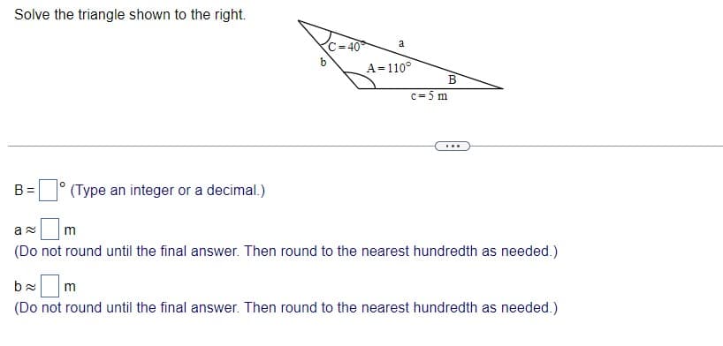 Solve the triangle shown to the right.
a
C= 40
A= 110°
В
c= 5 m
...
B =
(Type an integer or a decimal.)
m
(Do not round until the final answer. Then round to the nearest hundredth as needed.)
m
(Do not round until the final answer. Then round to the nearest hundredth as needed.)
