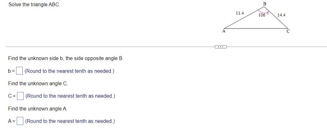 Solve the triangle ABC.
B
11.4
1066
14.4
A
Find the unknown side b, the side opposite angle B.
b =
(Round to the nearest tenth as needed.)
Find the unknown angle C.
= (Round to the nearest tenth as needed.)
Find the unknown angle A.
A= (Round to the nearest tenth as needed.)
