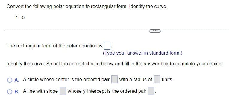 Convert the following polar equation to rectangular form. Identify the curve.
r= 5
The rectangular form of the polar equation is
(Type your answer in standard form.)
Identify the curve. Select the correct choice below and fill in the answer box to complete your choice.
O A. A circle whose center is the ordered pair
with a radius of
units.
B. A line with slope
whose y-intercept is the ordered pair

