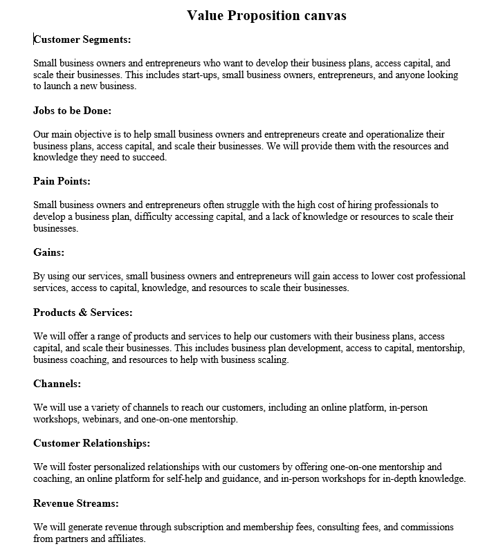 Value Proposition canvas
Customer Segments:
Small business owners and entrepreneurs who want to develop their business plans, access capital, and
scale their businesses. This includes start-ups, small business owners, entrepreneurs, and anyone looking
to launch a new business.
Jobs to be Done:
Our main objective is to help small business owners and entrepreneurs create and operationalize their
business plans, access capital, and scale their businesses. We will provide them with the resources and
knowledge they need to succeed.
Pain Points:
Small business owners and entrepreneurs often struggle with the high cost of hiring professionals to
develop a business plan, difficulty accessing capital, and a lack of knowledge or resources to scale their
businesses.
Gains:
By using our services, small business owners and entrepreneurs will gain access to lower cost professional
services, access to capital, knowledge, and resources to scale their businesses.
Products & Services:
We will offer a range of products and services to help our customers with their business plans, access
capital, and scale their businesses. This includes business plan development, access to capital, mentorship.
business coaching, and resources to help with business scaling.
Channels:
We will use a variety of channels to reach our customers, including an online platform, in-person
workshops, webinars, and one-on-one mentorship.
Customer Relationships:
We will foster personalized relationships with our customers by offering one-on-one mentorship and
coaching, an online platform for self-help and guidance, and in-person workshops for in-depth knowledge.
Revenue Streams:
We will generate revenue through subscription and membership fees, consulting fees, and commissions
from partners and affiliates.