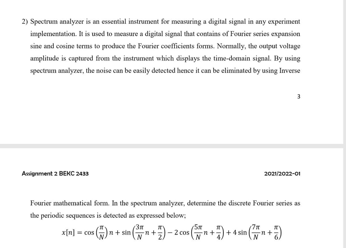 2) Spectrum analyzer is an essential instrument for measuring a digital signal in any experiment
implementation. It is used to measure a digital signal that contains of Fourier series expansion
sine and cosine terms to produce the Fourier coefficients forms. Normally, the output voltage
amplitude is captured from the instrument which displays the time-domain signal. By using
spectrum analyzer, the noise can be easily detected hence it can be eliminated by using Inverse
3
Assignment 2 BEKC 2433
2021/2022-01
Fourier mathematical form. In the spectrum analyzer, determine the discrete Fourier series as
the periodic sequences is detected as expressed below;
7Tt
+ 4 sin
N
3Tt
G)
TT
x[n]
n + sin
N
2 cos
N
= COS
