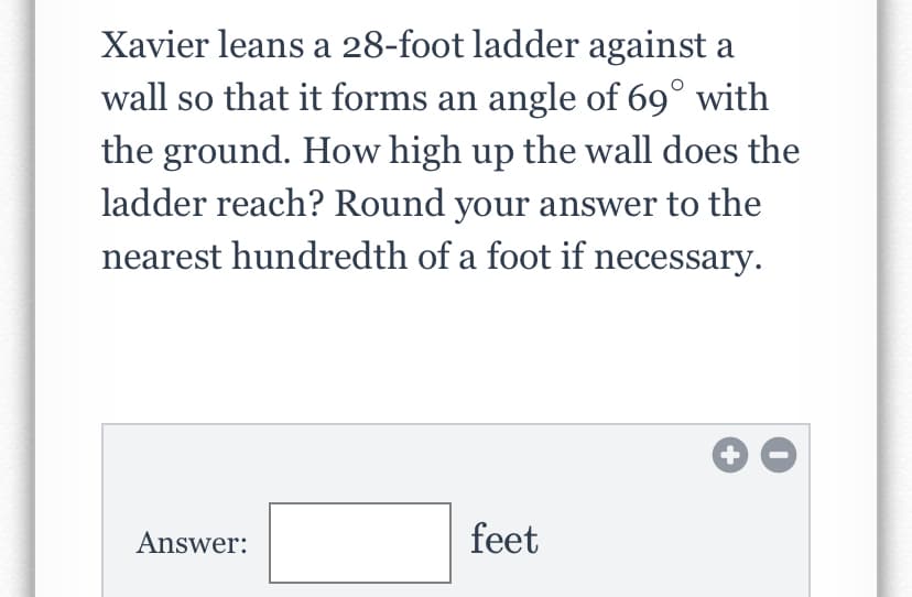 Xavier leans a 28-foot ladder against a
wall so that it forms an angle of 69° with
the ground. How high up the wall does the
ladder reach? Round your answer to the
nearest hundredth of a foot if necessary.
+
Answer:
feet

