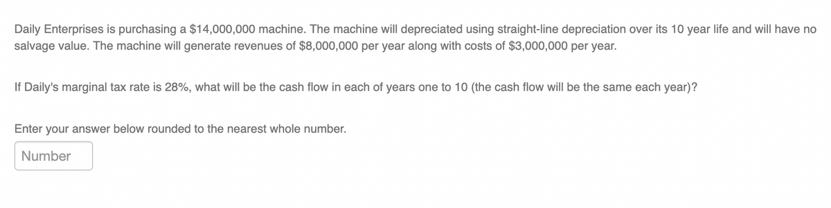 Daily Enterprises is purchasing a $14,000,000 machine. The machine will depreciated using straight-line depreciation over its 10 year life and will have no
salvage value. The machine will generate revenues of $8,000,000 per year along with costs of $3,000,000 per year.
If Daily's marginal tax rate is 28%, what will be the cash flow in each of years one to 10 (the cash flow will be the same each year)?
Enter your answer below rounded to the nearest whole number.
Number