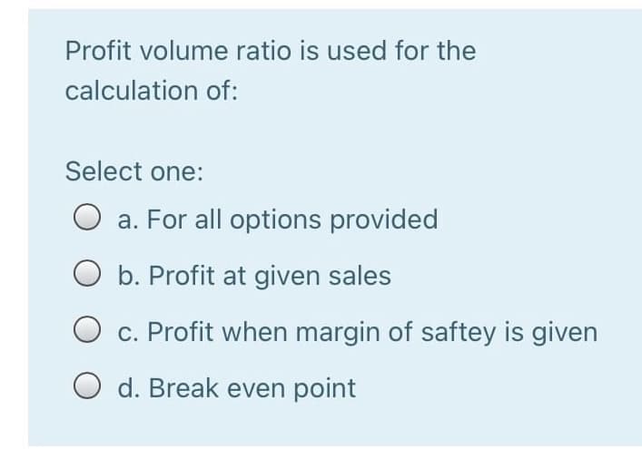 Profit volume ratio is used for the
calculation of:
Select one:
O a. For all options provided
O b. Profit at given sales
O c. Profit when margin of saftey is given
O d. Break even point
