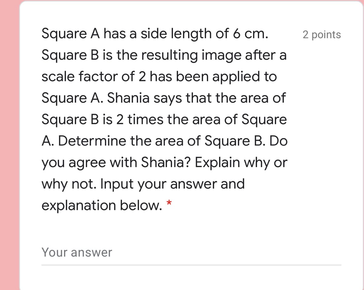 Square A has a side length of 6 cm.
2 points
Square B is the resulting image after a
scale factor of 2 has been applied to
Square A. Shania says that the area of
Square B is 2 times the area of Square
A. Determine the area of Square B. Do
you agree with Shania? Explain why or
why not. Input your answer and
explanation below. *
Your answer
