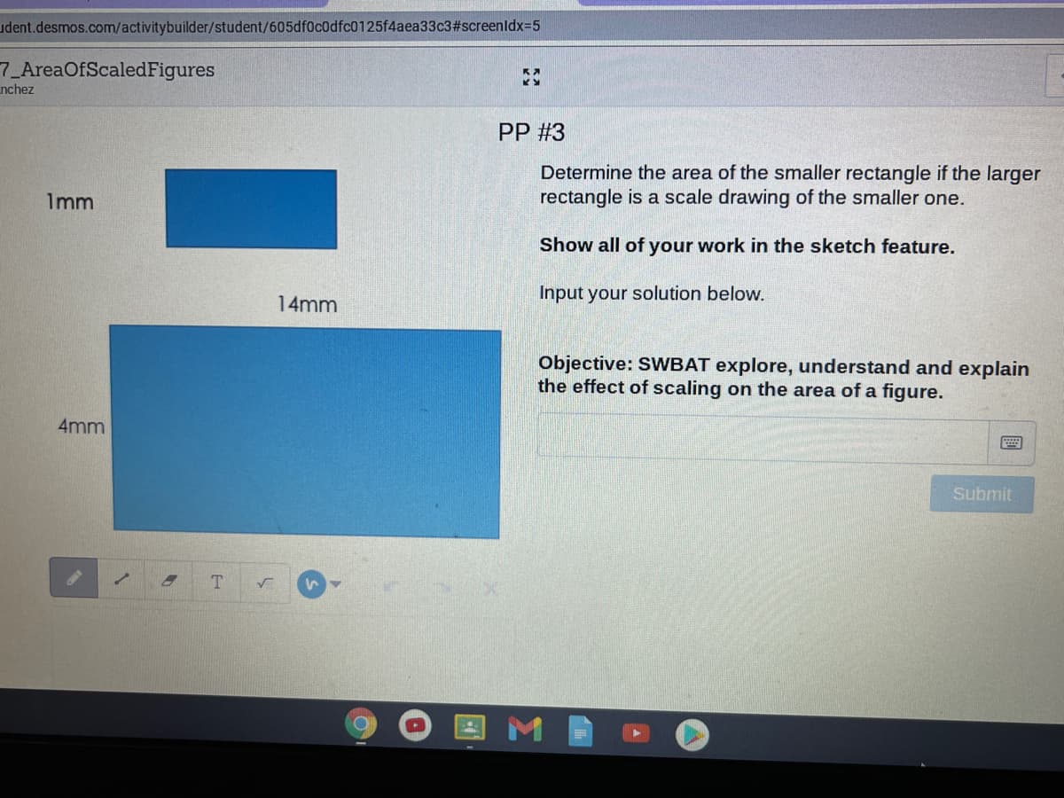 udent.desmos.com/activitybuilder/student/605df0c0dfc0125f4aea33c3#screenldx3D5
7_AreaOfScaledFigures
nchez
PP #3
Determine the area of the smaller rectangle if the larger
rectangle is a scale drawing of the smaller one.
Imm
Show all of your work in the sketch feature.
Input your solution below.
14mm
Objective: SWBAT explore, understand and explain
the effect of scaling on the area of a figure.
4mm
Submit
