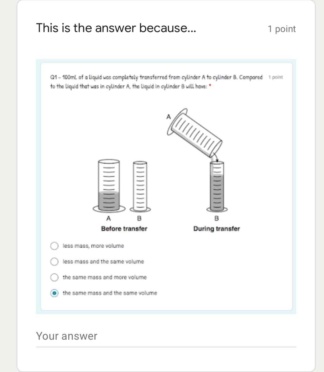 This is the answer because...
1 point
1 - 100ml of a liquid was completely transferred from cylinder A to cylinder B. Compared 1 point
to the Liquid that was in cylinder A, the Liquid in cylinder 8 will have: "
A
A B
Before transfer
During transfer
less mass, more volume
less mass and the same volume
the same mass and more volume
the same mass and the same volume
Your answer
O O
