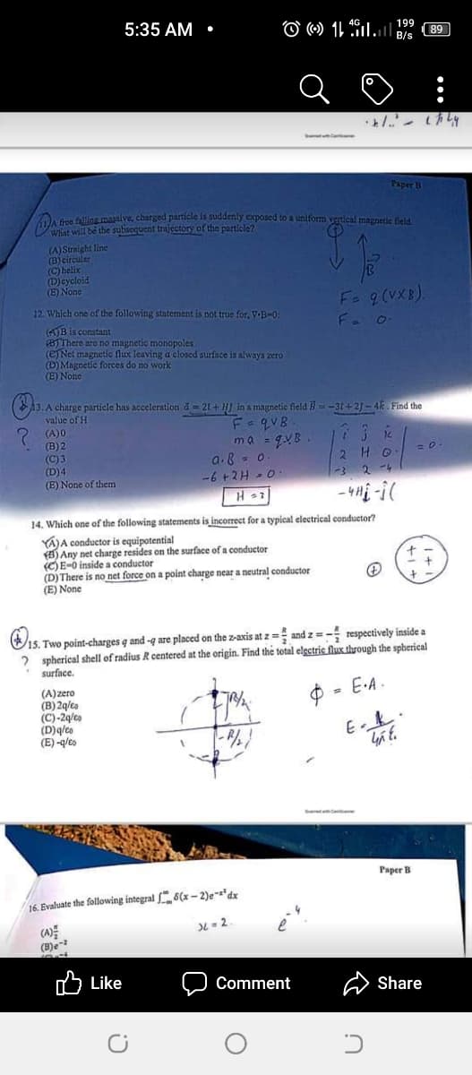 5:35 AM •
199
89
B/s
Paper B
fire falling massive, charged particle is suddenly exposed to a uniform vertical magnetic field.
What will be the subsequent trajectory of the particle?
(A) Straight line
(B)circular
(C) helix
(D)cycloid
(E) None
12. Which one of the following statement is not true for, VB-0:
Fa 9 (VXB).
(4)B is constant
(BTThere are no magnetic monopoles
(eNet magnetic flux leaving a closed surface is always zero
(Đ) Magnetic forces do no work
(E) None
13. A charge particle has acceleration d = 21 + HJ in a mangnetic field -31+ 2) - 4k Find the
value of H
(A)0
(B) 2
(C) 3
(D)4
(E) None of them
ma = gVB.
a.8 - o
-6 +2H - 0
2 HO
-3
2 4
14. Which one of the following statements is incorrect for a typical electrical conduetor?
Á)A conductor is equipotential
Any net charge resides on the surface of a conductor
(C)E-0 inside a conductor
(D) There is no net force on a point charge near a neutral conductor
(E) None
15. Two point-charges q and-q are placed on the z-axis at z = and z = - respectively inside a
2 spherical shell of radius R centered at the origin. Find the total electric flux through the spherical
surface.
E-A.
(A) zero
(B) 2q/ta
(C)-2q/to
(D)qleo
(E) -q/es
E k.
Paper B
16 Evaluate the following integral 6(x- 2)e-'dx
DL = 2.
(B)e-
Like לו
Comment
Share
