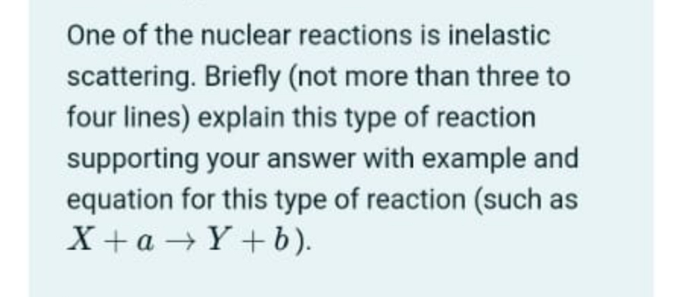 One of the nuclear reactions is inelastic
scattering. Briefly (not more than three to
four lines) explain this type of reaction
supporting your answer with example and
equation for this type of reaction (such as
X + a - Y +b).
