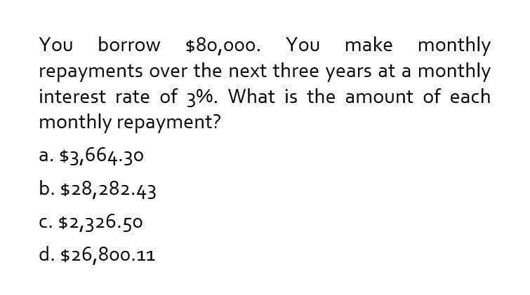 You borrow $80,000. You make monthly
repayments over the next three years at a monthly
interest rate of 3%. What is the amount of each
monthly repayment?
a. $3,664.30
b. $28,282.43
c. $2,326.50
d. $26,800.11