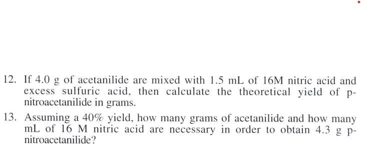 12. If 4.0 g of acetanilide are mixed with 1.5 mL of 16M nitric acid and
excess sulfuric acid, then calculate the theoretical yield of p-
nitroacetanilide in grams.
13. Assuming a 40% yield, how many grams of acetanilide and how many
mL of 16 M nitric acid are necessary in order to obtain 4.3g p-
nitroacetanilide?
